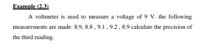 Example (2.3).
A voltmeter is used to measure a voltage of 9 V. the following
measurements are made: 8.9, 8.8 , 9.1 , 9.2 , 8.9 calculate the precision of
the third reading.
