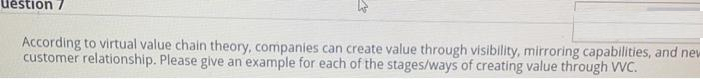 uestion 7
According to virtual value chain theory, companies can create value through visibility, mirroring capabilities, and nev
customer relationship. Please give an example for each of the stages/ways of creating value through VVC.
