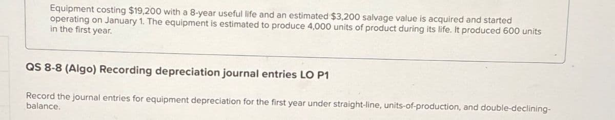 Equipment costing $19,200 with a 8-year useful life and an estimated $3,200 salvage value is acquired and started
operating on January 1. The equipment is estimated to produce 4,000 units of product during its life. It produced 600 units
in the first year.
QS 8-8 (Algo) Recording depreciation journal entries LO P1
Record the journal entries for equipment depreciation for the first year under straight-line, units-of-production, and double-declining-
balance.