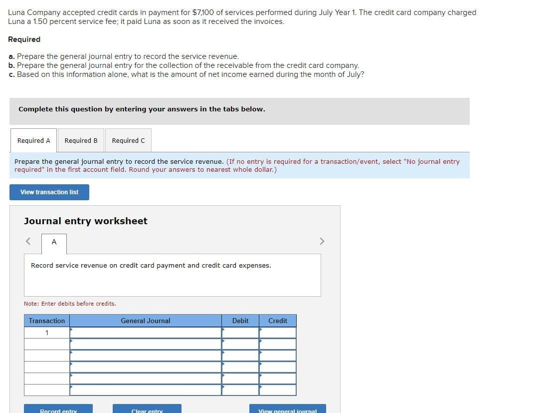 Luna Company accepted credit cards in payment for $7,100 of services performed during July Year 1. The credit card company charged
Luna a 1.50 percent service fee; it paid Luna as soon as it received the invoices.
Required
a. Prepare the general journal entry to record the service revenue.
b. Prepare the general journal entry for the collection of the receivable from the credit card company.
c. Based on this information alone, what is the amount of net income earned during the month of July?
Complete this question by entering your answers in the tabs below.
Required A Required B
Required C
Prepare the general journal entry to record the service revenue. (If no entry is required for a transaction/event, select "No journal entry
required" in the first account field. Round your answers to nearest whole dollar.)
View transaction list
Journal entry worksheet
<
A
Record service revenue on credit card payment and credit card expenses.
Note: Enter debits before credits.
Transaction
1
General Journal
Debit
Credit
Record entry
Clear entry
View general inurnal
