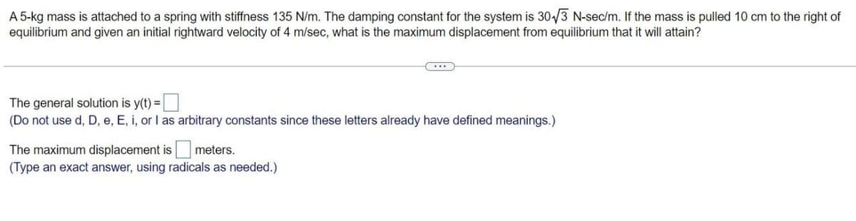 A 5-kg mass is attached to a spring with stiffness 135 N/m. The damping constant for the system is 30√3 N-sec/m. If the mass is pulled 10 cm to the right of
equilibrium and given an initial rightward velocity of 4 m/sec, what is the maximum displacement from equilibrium that it will attain?
The general solution is y(t)-
(Do not use d, D, e, E, i, or I as arbitrary constants since these letters already have defined meanings.)
The maximum displacement is
meters.
(Type an exact answer, using radicals as needed.)