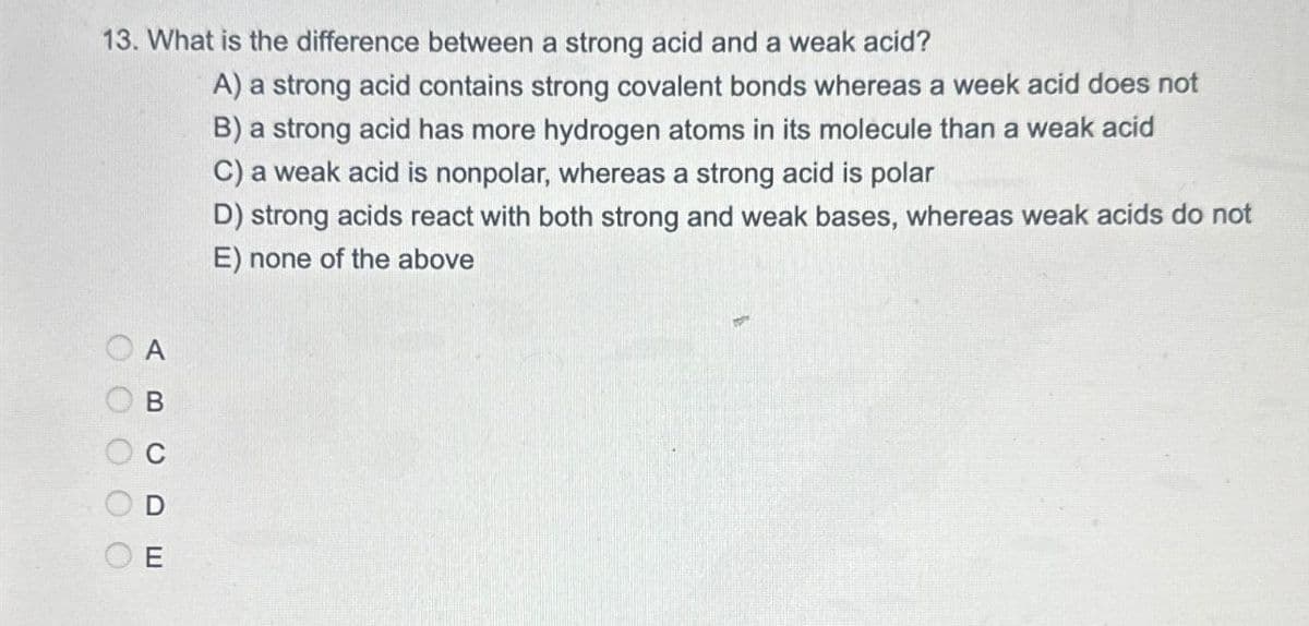 13. What is the difference between a strong acid and a weak acid?
A) a strong acid contains strong covalent bonds whereas a week acid does not
B) a strong acid has more hydrogen atoms in its molecule than a weak acid
C) a weak acid is nonpolar, whereas a strong acid is polar
D) strong acids react with both strong and weak bases, whereas weak acids do not
E) none of the above
A
B
CDE
OOOOO