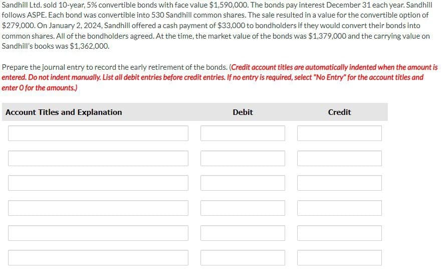 Sandhill Ltd. sold 10-year, 5% convertible bonds with face value $1,590,000. The bonds pay interest December 31 each year. Sandhill
follows ASPE. Each bond was convertible into 530 Sandhill common shares. The sale resulted in a value for the convertible option of
$279,000. On January 2, 2024, Sandhill offered a cash payment of $33,000 to bondholders if they would convert their bonds into
common shares. All of the bondholders agreed. At the time, the market value of the bonds was $1,379,000 and the carrying value on
Sandhill's books was $1,362,000.
Prepare the journal entry to record the early retirement of the bonds. (Credit account titles are automatically indented when the amount is
entered. Do not indent manually. List all debit entries before credit entries. If no entry is required, select "No Entry" for the account titles and
enter O for the amounts.)
Account Titles and Explanation
Debit
Credit