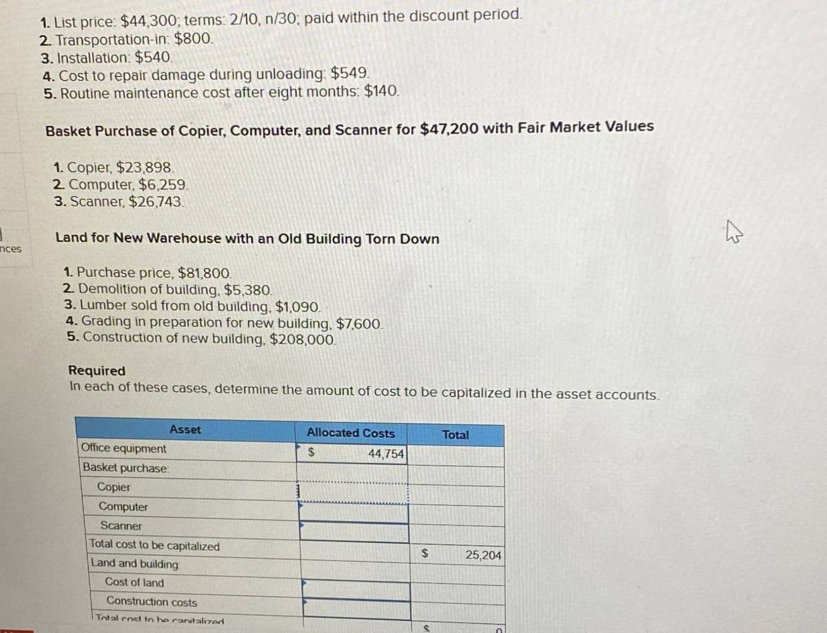 nces
1. List price: $44,300; terms: 2/10, n/30; paid within the discount period.
2. Transportation-in: $800.
3. Installation: $540.
4. Cost to repair damage during unloading: $549.
5. Routine maintenance cost after eight months: $140.
Basket Purchase of Copier, Computer, and Scanner for $47,200 with Fair Market Values
1. Copier, $23,898.
2. Computer, $6,259.
3. Scanner, $26,743.
Land for New Warehouse with an Old Building Torn Down
1. Purchase price, $81,800.
2. Demolition of building, $5,380.
3. Lumber sold from old building, $1,090.
4. Grading in preparation for new building, $7,600.
5. Construction of new building, $208,000.
Required
In each of these cases, determine the amount of cost to be capitalized in the asset accounts.
Office equipment
Basket purchase
Copier
Asset
Computer
Scanner
Total cost to be capitalized
Land and building
Cost of land
Construction costs
Total cost to he ranitalized
Allocated Costs
Total
$
44,754
$
25,204
S