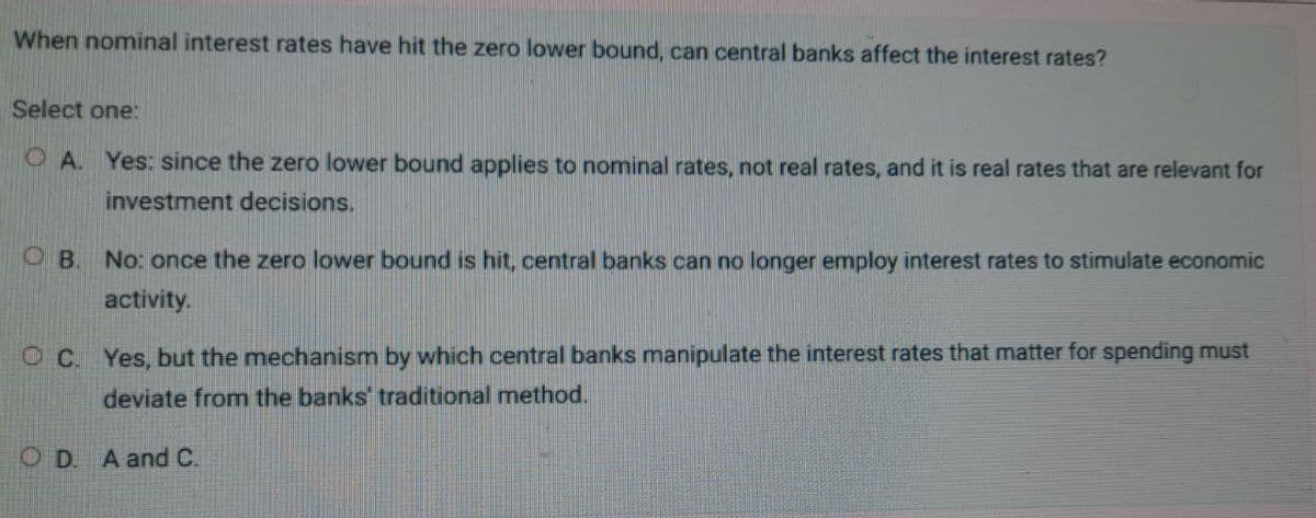 When nominal interest rates have hit the zero lower bound, can central banks affect the interest rates?
Select one:
OA. Yes: since the zero lower bound applies to nominal rates, not real rates, and it is real rates that are relevant for
investment decisions.
OB.
No: once the zero lower bound is hit, central banks can no longer employ interest rates to stimulate economic
activity.
OC. Yes, but the mechanism by which central banks manipulate the interest rates that matter for spending must
deviate from the banks' traditional method.
OD. A and C.