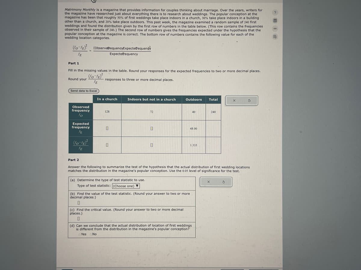 Matrimony Monthly is a magazine that provides information for couples thinking about marriage. Over the years, writers for
the magazine have researched just about everything there is to research about weddings. The popular conception at the
magazine has been that roughly 50% of first weddings take place indoors in a church, 30% take place indoors in a building
other than a church, and 20% take place outdoors. This past week, the magazine examined a random sample of 240 first
weddings and found the distribution given by the first row of numbers in the table below. (This row contains the frequencies
observed in their sample of 240.) The second row of numbers gives the frequencies expected under the hypothesis that the
popular conception at the magazine is correct. The bottom row of numbers contains the following value for each of the
wedding location categories.
(o-E) (ObservettequencyExpectefrequency
?
∞
JE
Expectefrequency
Part 1
Fill in the missing values in the table. Round your responses for the expected frequencies to two or more decimal places.
Round your
(0-1)
JE
responses to three or more decimal places.
Send data to Excel
In a church
Indoors but not in a church
Outdoors
Total
X
Observed
frequency
128
72
40
240
Expected
frequency
JE
JE
0
48.00
1.333
Part 2
Answer the following to summarize the test of the hypothesis that the actual distribution of first wedding locations
matches the distribution in the magazine's popular conception. Use the 0.05 level of significance for the test.
(a) Determine the type of test statistic to use.
Type of test statistic: (Choose one)▼
(b) Find the value of the test statistic. (Round your answer to two or more
decimal places.)
0
(c) Find the critical value. (Round your answer to two or more decimal
places.)
0
(d) Can we conclude that the actual distribution of location of first weddings
is different from the distribution in the magazine's popular conception?
Yes No
G