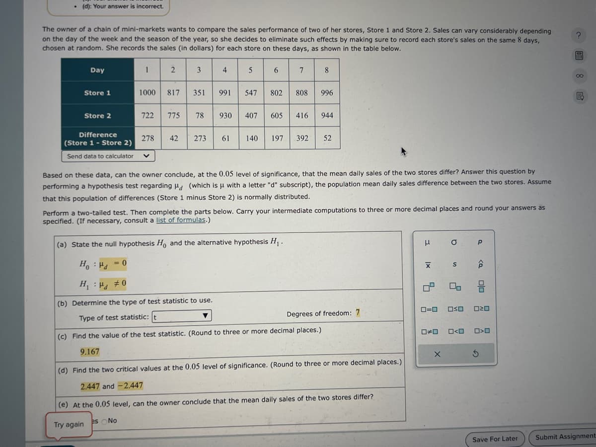 (d): Your answer is incorrect.
The owner of a chain of mini-markets wants to compare the sales performance of two of her stores, Store 1 and Store 2. Sales can vary considerably depending
on the day of the week and the season of the year, so she decides to eliminate such effects by making sure to record each store's sales on the same 8 days,
chosen at random. She records the sales (in dollars) for each store on these days, as shown in the table below.
Day
1
2
3
4
5
6
7
8
Store 1
1000
817
351
1
991
547
802
808
996
Store 2
722
775
78 930
407
605
416 944
Difference
278
42
273
19
61
140
197 392
52
(Store 1 - Store 2)
Send data to calculator
く
Based on these data, can the owner conclude, at the 0.05 level of significance, that the mean daily sales of the two stores differ? Answer this question by
performing a hypothesis test regarding Ha (which is μ with a letter "d" subscript), the population mean daily sales difference between the two stores. Assume
that this population of differences (Store 1 minus Store 2) is normally distributed.
Perform a two-tailed test. Then complete the parts below. Carry your intermediate computations to three or more decimal places and round your answers as
specified. (If necessary, consult a list of formulas.)
(a) State the null hypothesis Ho, and the alternative hypothesis H₁.
Ho Hd
= 0
H₁ = 0
:
(b) Determine the type of test statistic to use.
μ
b
X
S
00
P
<a
Type of test statistic: t
Degrees of freedom: 7
ローロ
(c) Find the value of the test statistic. (Round to three or more decimal places.)
9.167
(d) Find the two critical values at the 0.05 level of significance. (Round to three or more decimal places.)
2.447 and -2.447
(e) At the 0.05 level, can the owner conclude that the mean daily sales of the two stores differ?
Try again
es No
OO OSO
□≠□
0<0 □>□
G
?
EQ
Save For Later
Submit Assignment: