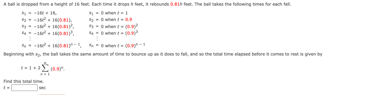 A ball is dropped from a height of 16 feet. Each time it drops h feet, it rebounds 0.81h feet. The ball takes the following times for each fall.
= -16t + 16,
= 0 whent = 1
S1
-16t2 + 16(0.81),
-16t2 + 16(0.81)²,
-16t2 + 16(0.81)³,
S1
= 0 when t = 0.9
S2
S3
S2
%D
(0.9)2
(0.9)3
S3
= 0 whent =
%3D
S4
S4 = 0 when t =
Sn
-16t2 + 16(0.81)" - 1,
Sn
= 0 whent =
(0.9)^ – 1
Beginning with s2, the ball takes the same amount of time to bounce up as it does to fall, and so the total time elapsed before it comes to rest is given by
00
t = 1 + 2
(0.9)".
n = 1
Find this total time.
t =
sec
