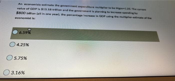 An economists estimate the govermment expenditure multipller to be Mgov-1.25. The current
value of GDP is $15.18 trillion and the government is planning to increase spending by
$800 billion (all in one year), the percentage increase in GDP using the multipler estimate of the
economist is:
6.59%
O 4.25%
5.75%
3.16%
