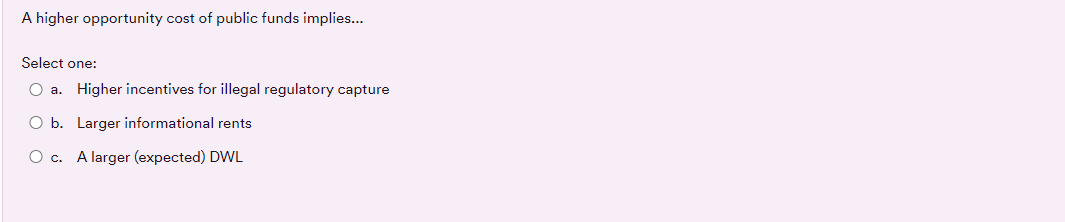 A higher opportunity cost of public funds implies...
Select one:
O a. Higher incentives for illegal regulatory capture
O b. Larger informational rents
O c. A larger (expected) DWL

