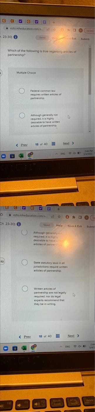 C
C
ezto.mheducation.com/e ONg
Uptate
1 23-30) O
Saved
He Exit
Submit
Which of the following is true regarding articles of
partnership?
Multiple Choice
Federal common law
requires written articles of
partnership.
Although generally not
required, it is highly
desirable to heve written
articles of partnership
18 of 40
Next>
< Prev
244 M
5/4/2022
A ENG
a ezto mheducation.com/e.
O * O N
Ch. 23-30) A
Saved
Help
Seve & Exit
Submi
Although generelly not
required, it is highy
desirable to have
articles of partners
52
State statutory laws in all
jurisdictions require written
articles of partnership.
Written articles of
partnership are not legally
required, nor do legal
experts recommend thet
they be in writing
< Prev
18 of 40
Next>
244
ENG
9 dx 0
5/4/2
prt sc
delete
pouse
break
111
12
F10
