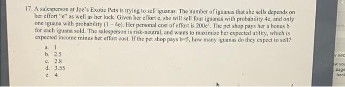 17. A salesperson at Joe's Exotic Pets is trying to sell iguanas. The number of iguanas that she sells depends on
her effort "e" as well as her luck. Given her effort e, she will sell four iguanas with probability 4e, and only
one iguana with probability (1-4e). Her personal cost of effort is 200e. The pet shop pays her a bonus b
for each iguana sold. The salesperson is risk-neutral, and wants to maximize her expected utility, which is
expected income minus her effort cost. If the pet shop pays b-5, how many iguanas do they expect to sell?
a. 1
b. 2.5
c. 2.8
d. 3.55
e. 4
om
v sec
w you
page
back