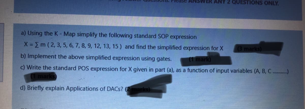 2 QUESTIONS ONLY.
a) Using the K- Map simplify the following standard SOP expression
X Em (2, 3, 5, 6, 7, 8, 9, 12, 13, 15) and find the simplified expression for X
(3 marks)
b) Implement the above simplified expression using gates.
(1 mark)
c) Write the standard POS expression for X given in part (a), as a function of input variables (A, B, C...
(1 marks)
d) Briefly explain Applications of DACS? (2marks)
