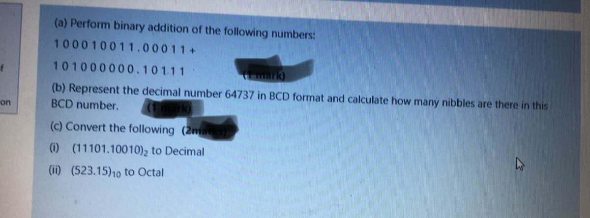 (a) Perform binary addition of the following numbers:
100010011.00011+
of
101000000.101.11
mark)
(b) Represent the decimal number 64737 in BCD format and calculate how many nibbles are there in this
BCD number.
on
(c) Convert the following (2marks)
(i) (11101.10010)2 to Decimal
(ii) (523.15)10 to Octal
