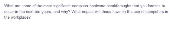 What are some of the most significant computer hardware breakthroughs that you foresee to
occur in the next ten years, and why? What impact will these have on the use of computers in
the workplace?
