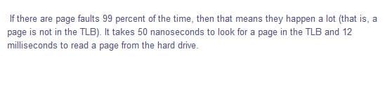 If there are page faults 99 percent of the time, then that means they happen a lot (that is, a
page is not in the TLB). It takes 50 nanoseconds to look for a page in the TLB and 12
milliseconds to read a page from the hard drive.
