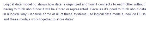 Logical data modeling shows how data is organized and how it connects to each other without
having to think about how it will be stored or represented. Because it's good to think about data
in a logical way. Because some or all of these systems use logical data models, how do DFDS
and these models work together to store data?
