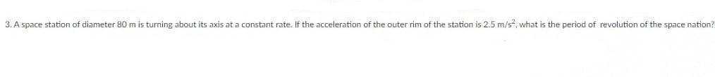 3. A space station of diameter 80 m is turning about its axis at a constant rate. If the acceleration of the outer rim of the station is 2.5 m/s, what is the period of revolution of the space nation?
