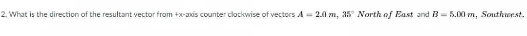 2. What is the direction of the resultant vector from +x-axis counter clockwise of vectors A = 2.0 m, 35° North of East and B = 5.00 m, Southwest.
