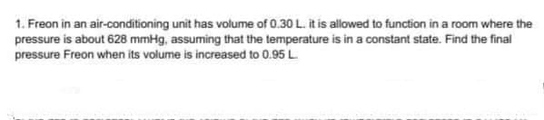 1. Freon in an air-conditioning unit has volume of 0.30 L. it is allowed to function in a room where the
pressure is about 628 mmHg, assuming that the temperature is in a constant state. Find the final
pressure Freon when its volume is increased to 0.95 L
