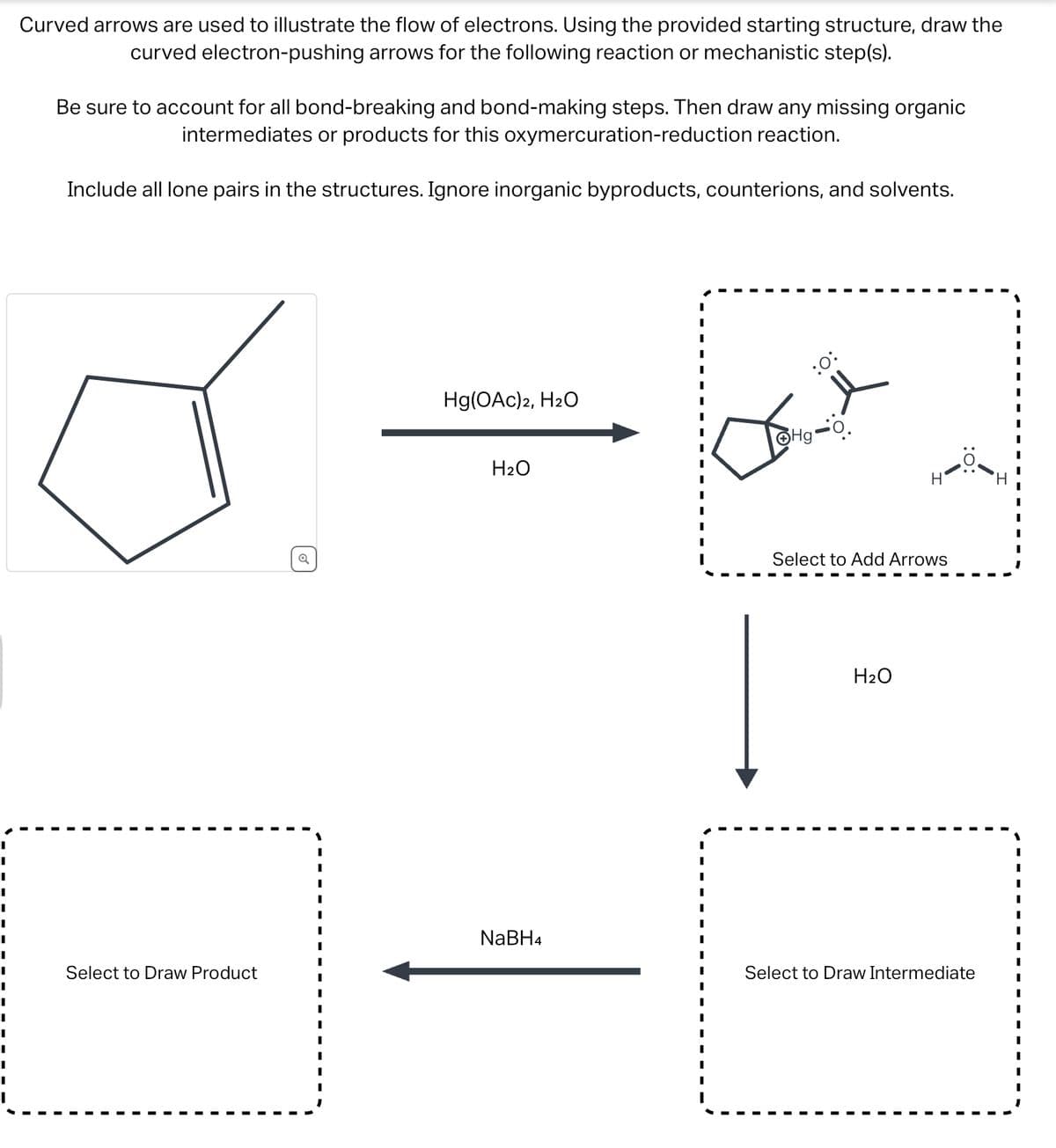 I
I
I
I
I
I
I
I
Curved arrows are used to illustrate the flow of electrons. Using the provided starting structure, draw the
curved electron-pushing arrows for the following reaction or mechanistic step(s).
Be sure to account for all bond-breaking and bond-making steps. Then draw any missing organic
intermediates or products for this oxymercuration-reduction reaction.
Include all lone pairs in the structures. Ignore inorganic byproducts, counterions, and solvents.
Select to Draw Product
Hg(OAC)2, H₂O
H₂O
NaBH4
:0:
ⒸHg-O.
Select to Add Arrows
H₂O
Select to Draw Intermediate
I
I
I
I
I
I