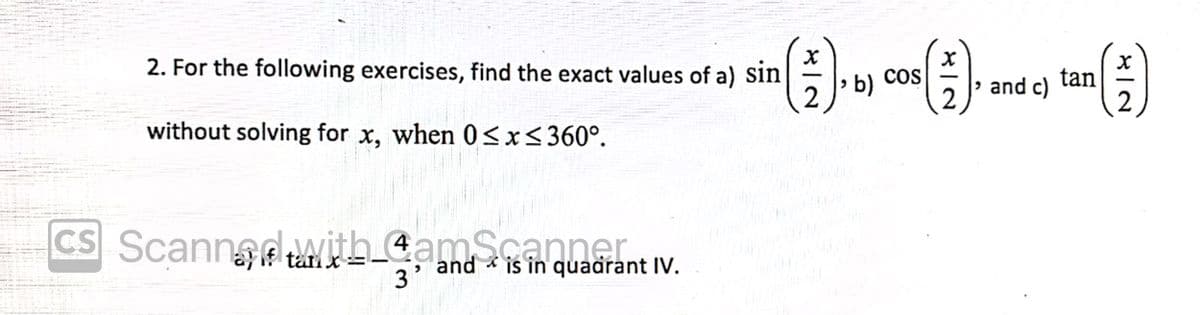 2. For the following exercises, find the exact values of a) Sin
2
cos
> and c)
2
tan
2
b)
without solving for x, when 0<x<360°.
CS Scannadwith CamScanner.
ta x=
and * is in quadrant IV.
3
