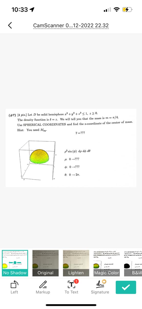 10:33 1
CamScanner 0...12-2022 22.32
----------------------
. ..
(#7) [4 pts.) Let D be solid hemisphere r + y? + 2? <1, z 2 0.
The density function is 8 = z. We will tell you that the mass is m = 1/4.
Use SPHERICAL COORDINATES and find the z-coordinate of the center of mass.
Hint: You need Mry.
7=???
p* sin (6) dp dộ dô
p: 0-???
4: 0-???
0: 0- 27.
ttut teet
tem
tem
No Shadow
Original
Lighten
Magic Color
B&W
an
Left
Markup
To Text
Signature
