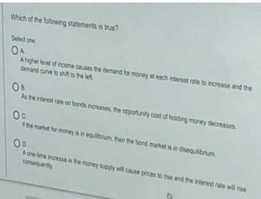 Which of the following statements is true?
Select one
OA
Ahigher level of income causes the demand for money at each interest rate to increase and the
demand curve to shift to the left
As the interest rate on bonds increases, the opportunity cost of holding money decreases.
Oc
the market for money is in equilbrium, then the bond market is in disequilibrum
OD.
A one-ime increase in the money supply will cause prices to rise and the interest rate will rise
consequenity
