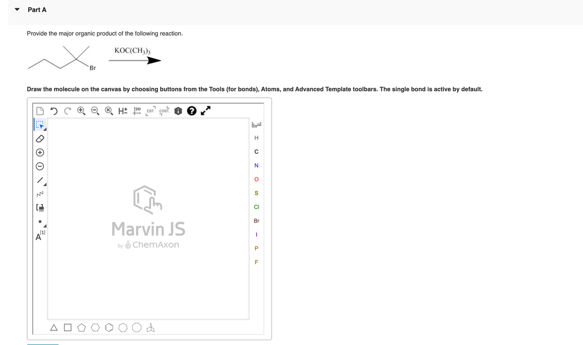 Part A
Provide the major organic product of the following reaction.
KOC(CH3)3
Draw the molecule on the canvas by choosing buttons from the Tools (for bonds), Atoms, and Advanced Template toolbars. The single bond is active by default.
0 2
H± 20
1 L
EXP. CONT.
?
L
H
Br
[1]
Α
H
0
N
○ S
Marvin JS
by ChemAxon
Br
- PF
A