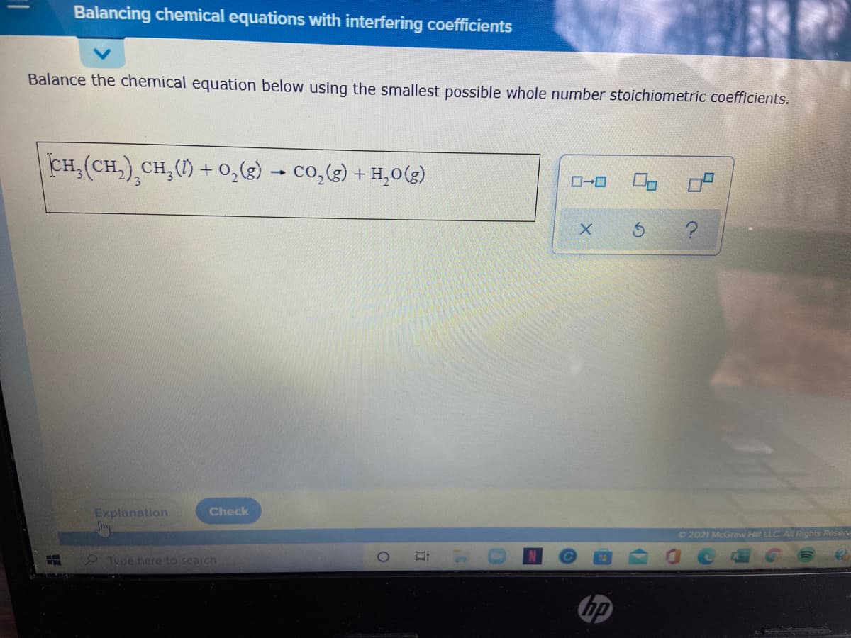 Balancing chemical equations with interfering coefficients
Balance the chemical equation below using the smallest possible whole number stoichiometric coefficients.
CH,(CH,),CH,(1) + 0,8) – co,(g) + H,0(3)
Explanation
Check
22021 McGraw Hill LLC All Rights Reserv
2 Type here to search
hp
