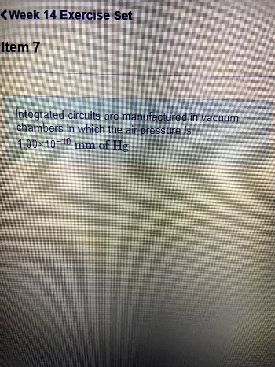 <Week 14 Exercise Set
Item 7
Integrated circuits are manufactured in vacuum
chambers in which the air pressure is
of Hg.
1.00x10-10
mm
