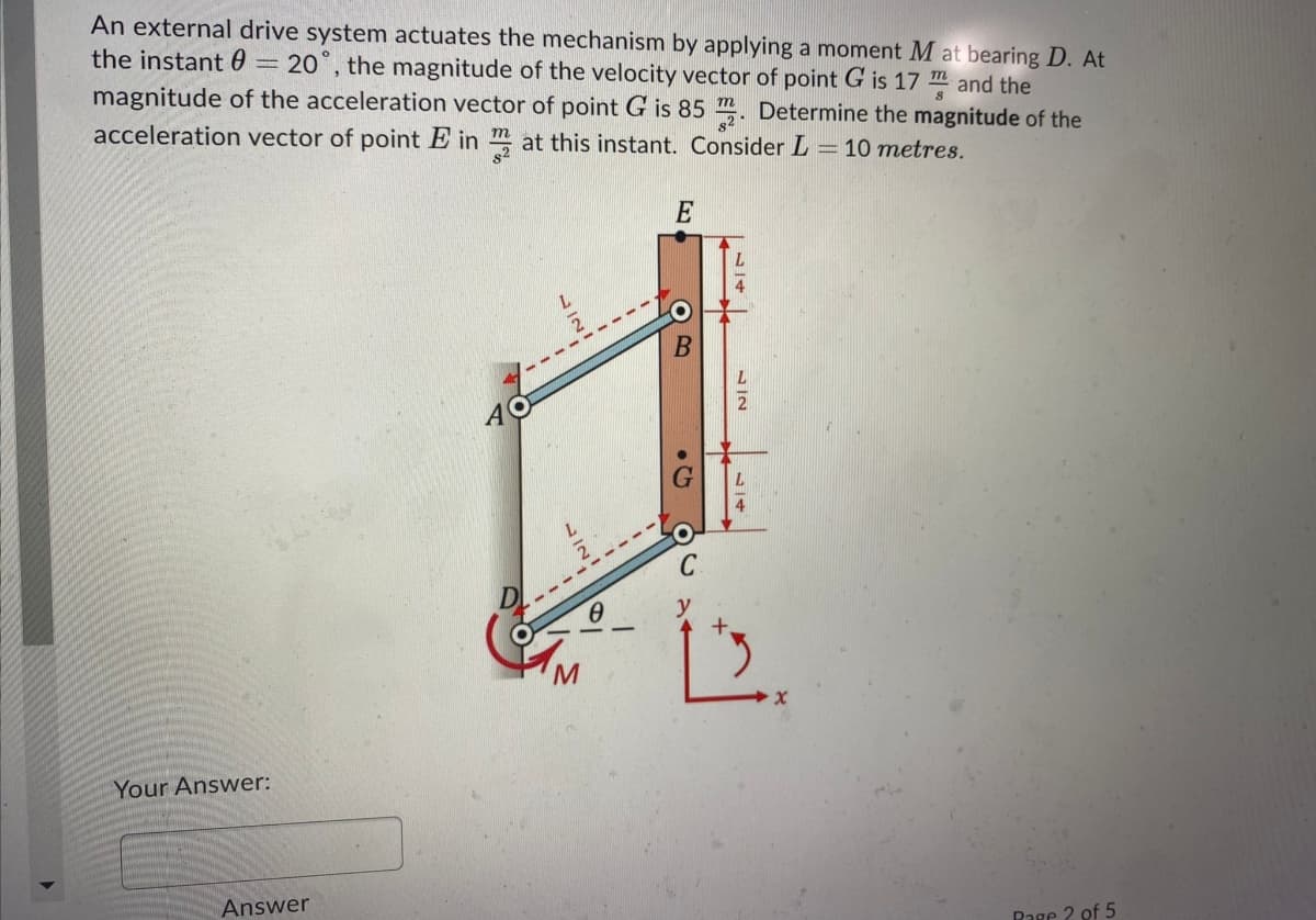 An external drive system actuates the mechanism by applying a moment M at bearing D. At
the instant 0 = 20°, the magnitude of the velocity vector of point G is 17 m and the
magnitude of the acceleration vector of point G is 85 m. Determine the magnitude of the
acceleration vector of point E in m at this instant. Consider L = 10 metres.
E
C
+.
M.
Your Answer:
Answer
Rage 2 of 5
