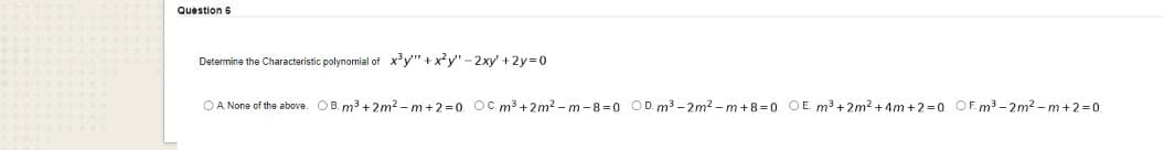 Question 6
Determine the Characteristic polynomial of xy" + x?y'" - 2xy' +2y-0
OA None of the above. OB. m3 + 2m2 - m+2=0 OC.m³ +2m2 – m -8=0 OD. m3 - 2m2 – m+8=0 OE m³ +2m2 +4m +2=0 OF. m3 - 2m2 - m+2=0.
