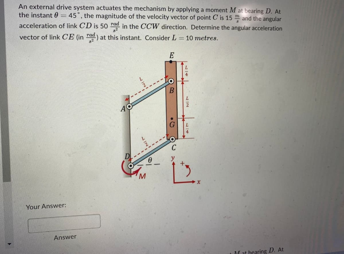 An external drive system actuates the mechanism by applying a moment M at bearing D. At
the instant 0=45°, the magnitude of the velocity vector of point C is 15 m and the angular
acceleration of link CD is 50 rad in the CCW direction. Determine the angular acceleration
vector of link CE (in rad) at this instant. Consider L
s2
10 metres.
E
AO
Your Answer:
Answer
M at bearing D. At
