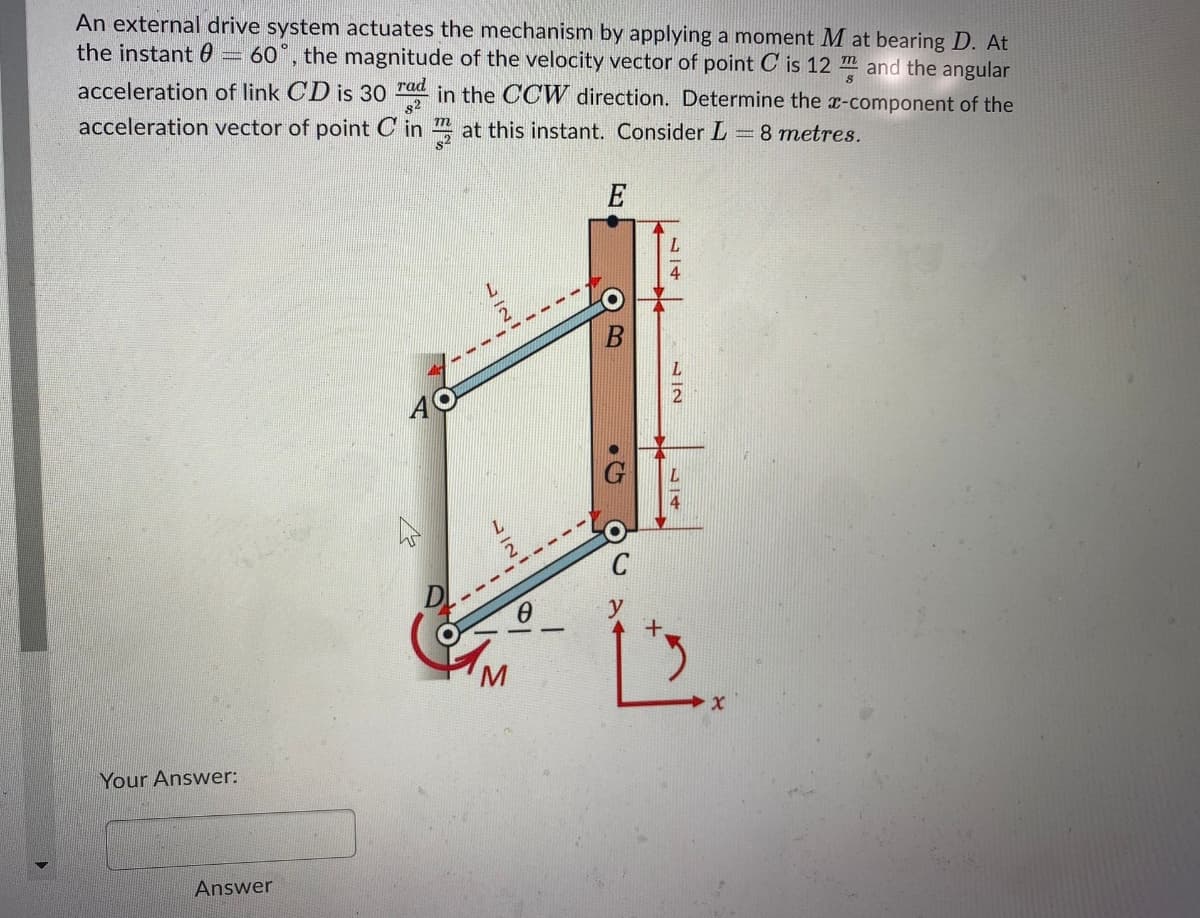 An external drive system actuates the mechanism by applying a moment M at bearing D. At
the instant 0
60°, the magnitude of the velocity vector of point C is 12 m and the angular
acceleration of link CD is 30 rad in the CCW direction. Determine the x-component of the
acceleration vector of point C in at this instant. Consider L 8 metres.
E
Your Answer:
Answer
N IN
