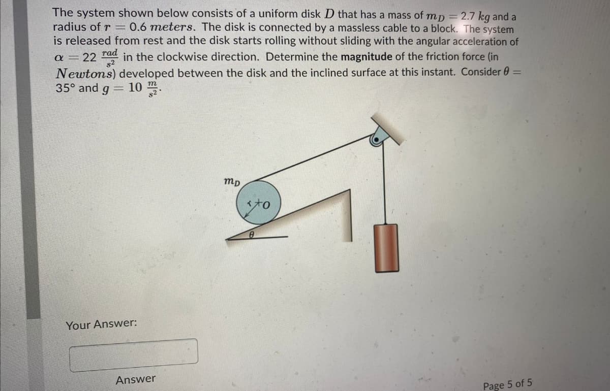 The system shown below consists of a uniform disk D that has a mass of mp = 2.7 kg and a
radius of r = 0.6 meters. The disk is connected by a massless cable to a block. The system
is released from rest and the disk starts rolling without sliding with the angular acceleration of
a – 22 rad in the clockwise direction. Determine the magnitude of the friction force (in
Newtons) developed between the disk and the inclined surface at this instant. Consider 0 =
35° and q =10
s2
s2
mp
Your Answer:
Answer
Page 5 of 5
