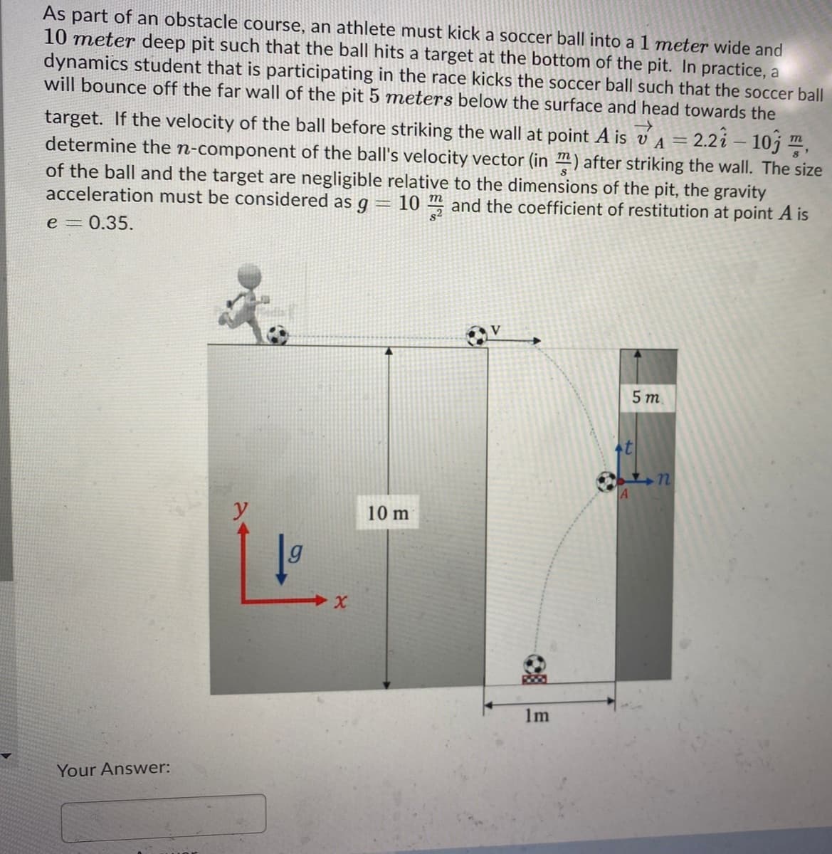 As part of an obstacle course, an athlete must kick a soccer ball into a 1 meter wide and
10 meter deep pit such that the ball hits a target at the bottom of the pit. In practice, a
dynamics student that is participating in the race kicks the soccer ball such that the soccer ball
will bounce off the far wall of the pit 5 meters below the surface and head towards the
2.2i – 10j ,
target. If the velocity of the ball before striking the wall at point A is v a =
determine the n-component of the ball's velocity vector (in ™) after striking the wall. The size
of the ball and the target are negligible relative to the dimensions of the pit, the gravity
acceleration must be considered as g = 10 ™ and the coefficient of restitution at point A is
m
e = 0.35.
5 т.
A
y
10 m
1m
Your Answer:
