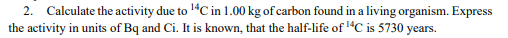 2. Calculate the activity due to 'ªC in 1.00 kg of carbon found in a living organism. Express
the activity in units of Bq and Ci. It is known, that the half-life of 1“C is 5730 years.
