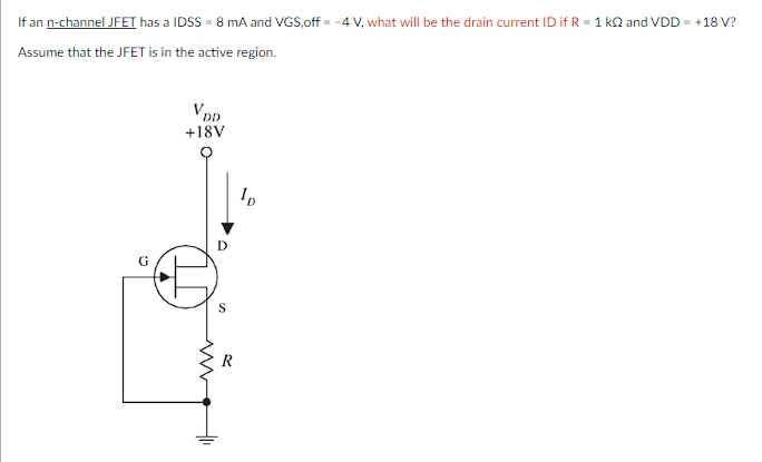 If an n-channel JFET has a IDSS - 8 mA and VGS,off -4 V, what will be the drain current ID if R = 1 kQ and VDD = +18 V?
Assume that the JFET is in the active region.
V DD
+18V
S
R
ID