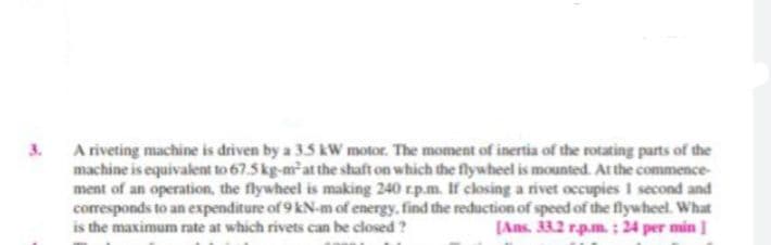 3.
A riveting machine is driven by a 3.5 kW motor. The moment of inertia of the rotating parts of the
machine is equivalent to 67.5 kg-m-at the shaft on which the flywheel is mounted. At the commence-
ment of an operation, the flywheel is making 240 rp.m. If closing a rivet occupies I second and
corresponds to an expenditure of 9 kN-m of energy, find the reduction of speed of the flywheel. What
is the maximum rate at which rivets can be closed ?
(Ans. 33.2 rp.m.: 24 per min ]
