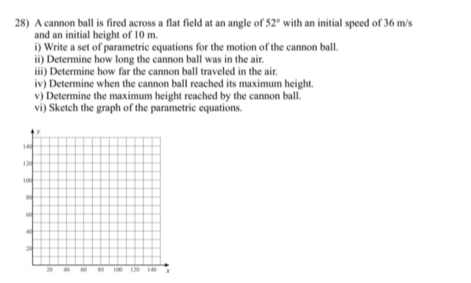 28) A cannon ball is fired across a flat field at an angle of 52° with an initial speed of 36 m/s
and an initial height of 10 m.
i) Write a set of parametric equations for the motion of the cannon ball.
ii) Determine how long the cannon ball was in the air.
iii) Determine how far the cannon ball traveled in the air.
iv) Determine when the cannon ball reached its maximum height.
v) Determine the maximum height reached by the cannon ball.
vi) Sketch the graph of the parametric equations.
140
120
100
20 40 60 NO 100 120 140 *
