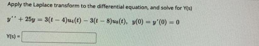 Apply the Laplace transform to the differential equation, and solve for Y(s)
y"+ 25y = 3(t – 4)us(t) – 3(t – 8)us(t), y(0) = y'(0) = 0
%3D
%3D
Y(s) =
