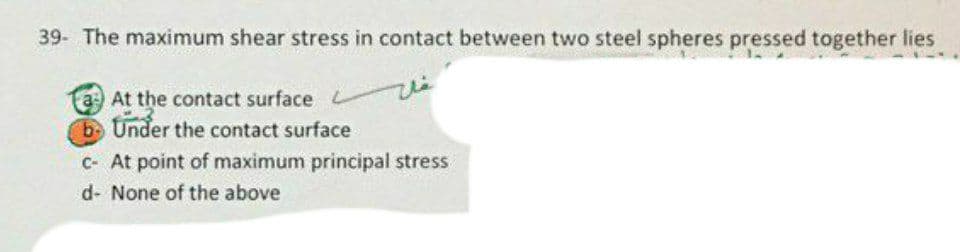 39- The maximum shear stress in contact between two steel spheres pressed together lies
a At the contact surface
bUnder the contact surface
C- At point of maximum principal stress
d- None of the above
