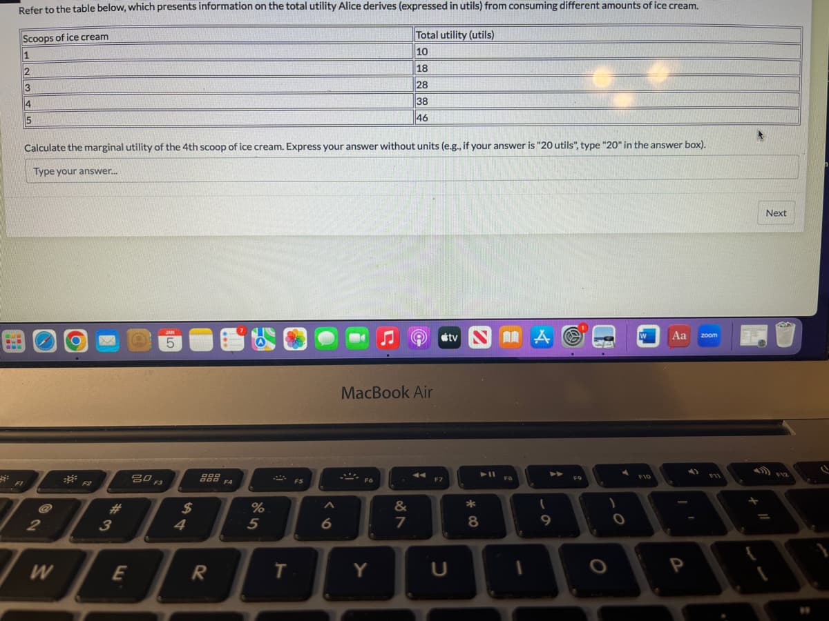 Refer to the table below, which presents information on the total utility Alice derives (expressed in utils) from consuming different amounts of ice cream.
Scoops of ice cream
Total utility (utils)
1
10
2
18
3
28
4
38
5
46
FI
Calculate the marginal utility of the 4th scoop of ice cream. Express your answer without units (e.g., if your answer is "20 utils", type "20" in the answer box).
Type your answer...
2
W
==
F2
3
E
80 F3
JAN
5
$
4
DOO
000 F4
R
%
5
T
F5
as
6
MacBook Air
F6
Y
&
7
F7
tv NA
U
► 11
8
F8
(
9
F9
O
1
O
W
F10
Aa
P
zoom
F11
*
Next
NA
F12