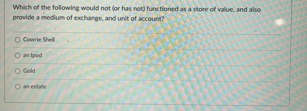 Which of the following would not (or has not) functioned as a store of value, and also
provide a medium of exchange, and unit of account?
O Cowrie Shell
an Ipod
Gold
an estate