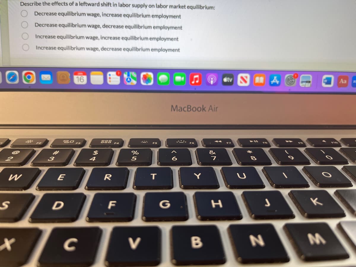 2
S
Describe the effects of a leftward shift in labor supply on labor market equilibrium:
Decrease equilibrium wage, increase equilibrium employment
Decrease equilibrium wage, decrease equilibrium employment
Increase equilibrium wage, increase equilibrium employment
Increase equilibrium wage, decrease equilibrium employment
X
2000
F2
#
3
30 F3
E
Tc с
C
4
888 FA
R
DF
%
5
V
F5
T
G
MacBook Air
Y
B
&
7
I
tv SA
*
8
N
0
K
M
Aa