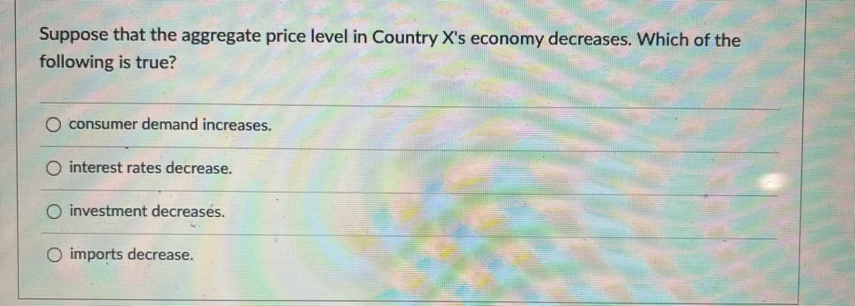 Suppose that the aggregate price level in Country X's economy decreases. Which of the
following is true?
consumer demand increases.
O interest rates decrease.
O investment decreases.
O imports decrease.