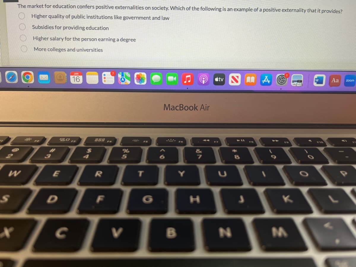 2
The market for education confers positive externalities on society. Which of the following is an example of a positive externality that it provides?
Higher quality of public institutions like government and law
Subsidies for providing education
Higher salary for the person earning a degree
More colleges and universities
X
OOOO
W
F2
3
16
80 F3
E
888 FA
R
DE
F
%
V
T
MacBook Air
6
Y
B
&
7
H
tv NA
2
N
8
K
M
0
W Aa zoom
0