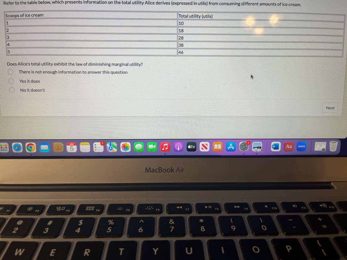 Refer to the table below, which presents information on the total utility Alice derives (expressed in utils) from consuming different amounts of ice cream.
Scoops of ice cream
Total utility (utils)
1
10
2
18
3
28
4
38
46
43
B
wwww
5
Does Alice's total utility exhibit the law of diminishing marginal utility?
There is not enough information to answer this question
Yes it does
No it doesn't
FI
2
W
F2
M
#
3
JAN
5
20 F3
E
$
4
888 F4
R
%
5
T
F5
A
6
MacBook Air
F6
Y
887
&
stv
F7
U
*8
► 11
F8
A
►►
(
9
F9
76
1
0
W
F10
Aa
4)
zoom
F11
Next
SA
F12