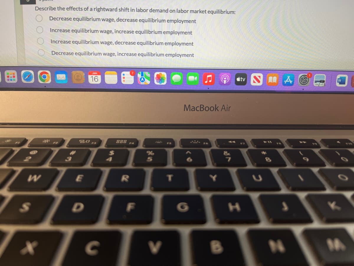 Describe the effects of a rightward shift in labor demand on labor market equilibrium:
Decrease equilibrium wage, decrease equilibrium employment
Increase equilibrium wage, increase equilibrium employment
Increase equilibrium wage, decrease equilibrium employment
Decrease equilibrium wage, increase equilibrium employment
S
ដុះ
F2
I
WE
A
30 F3
JAN
16
D
$
888
R
F
%
5
tv A
MacBook Air
7
F7
2
8
√XCVB N
0
K